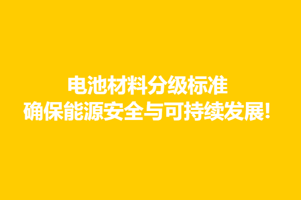 电池材料分级标准,确保能源安全与可持续发展!