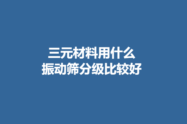 三元材料用什么振动筛分级比较好