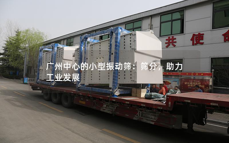 广州中心的小型振动筛:筛分,助力工业发展 广州中心的小型振动筛:筛分,助力工业发展