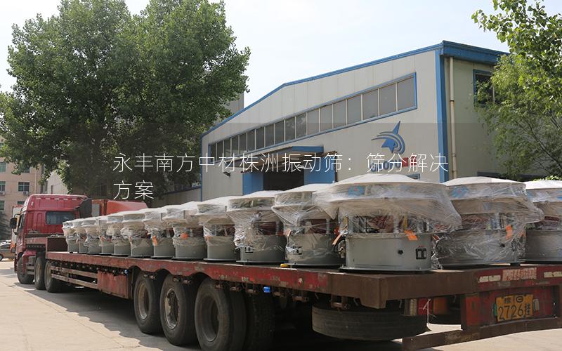 永丰南方中材株洲振动筛:筛分解决方案 永丰南方中材株洲振动筛:筛分解决方案