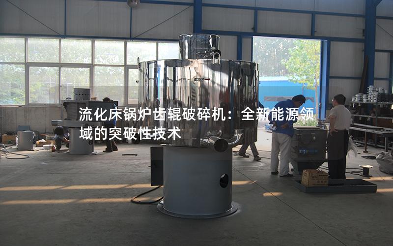 流化床锅炉齿辊破碎机:全新能源领域的突破性技术 流化床锅炉齿辊破碎机:全新能源领域的突破性技术