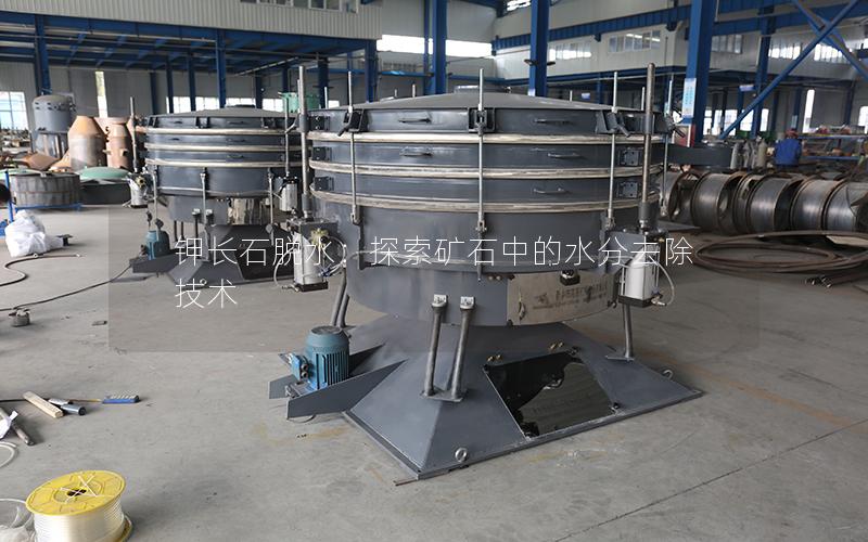 钾长石脱水:探索矿石中的水分去除技术 钾长石脱水:探索矿石中的水分去除技术