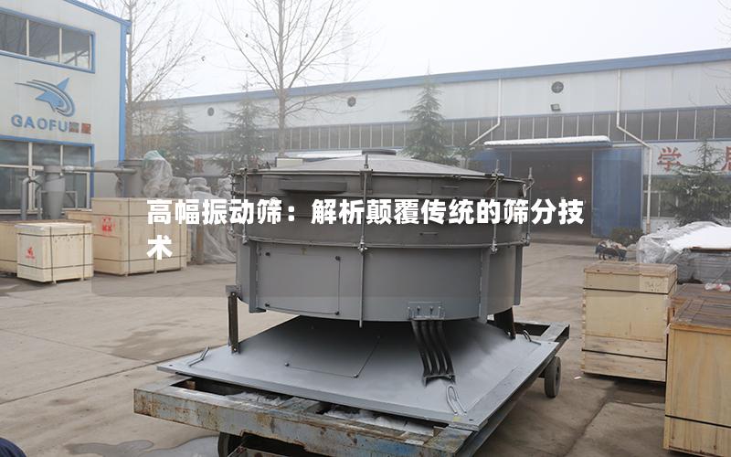 高幅振动筛:解析颠覆传统的筛分技术 高幅振动筛:解析颠覆传统的筛分技术