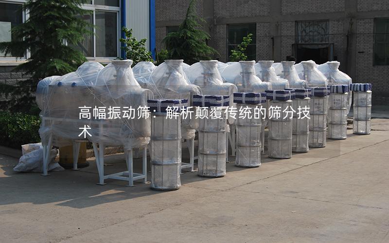 高幅振动筛:解析颠覆传统的筛分技术 高幅振动筛:解析颠覆传统的筛分技术