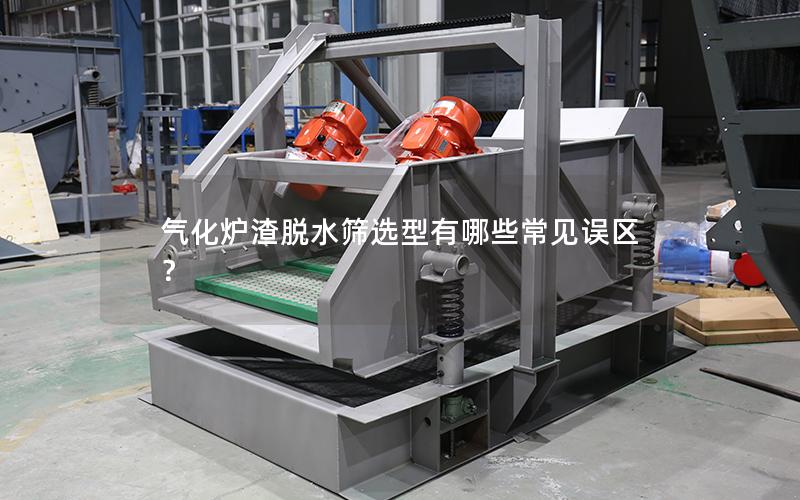 气化炉渣脱水筛选型有哪些常见误区? 气化炉渣脱水筛选型有哪些常见误区?