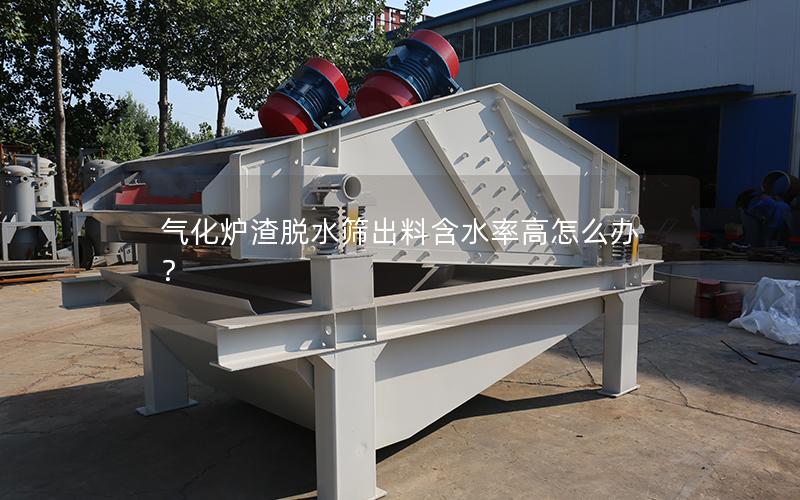 气化炉渣脱水筛出料含水率高怎么办? 气化炉渣脱水筛出料含水率高怎么办?